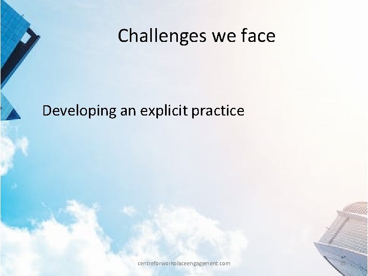 Challenges we face Developing an explicit practice centreforworkplaceengagement. com 35 