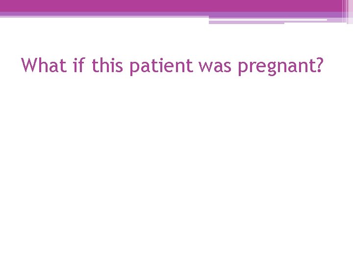 What if this patient was pregnant? 