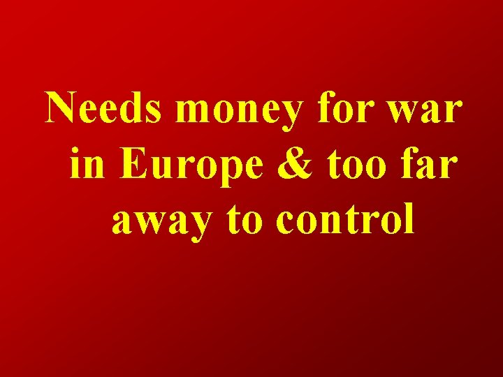 Needs money for war in Europe & too far away to control 