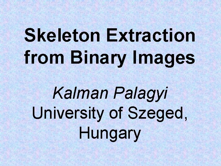 Skeleton Extraction from Binary Images Kalman Palagyi University of Szeged, Hungary 