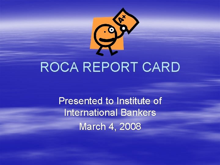 ROCA REPORT CARD Presented to Institute of International Bankers March 4, 2008 