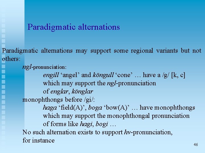 Paradigmatic alternations may support some regional variants but not others: ngl-pronunciation: engill ‘angel’ and