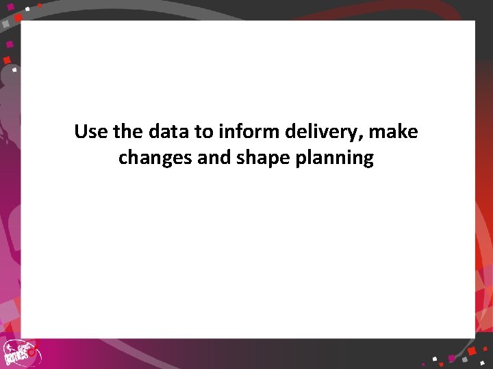 Use the data to inform delivery, make changes and shape planning 