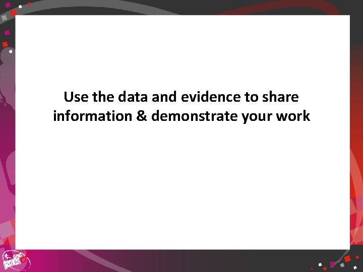 Use the data and evidence to share information & demonstrate your work 