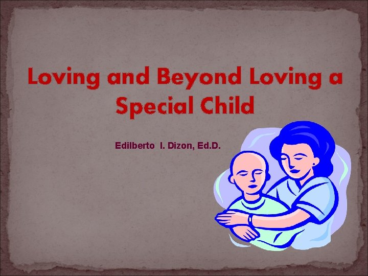 Loving and Beyond Loving a Special Child Edilberto I. Dizon, Ed. D. 