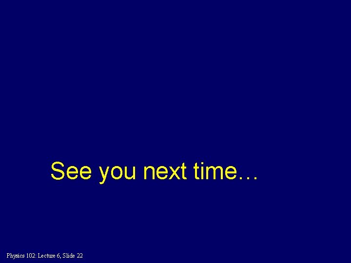 See you next time… Physics 102: Lecture 6, Slide 22 