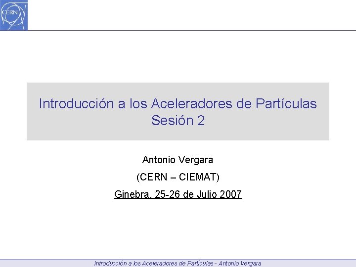 Introducción a los Aceleradores de Partículas Sesión 2 Antonio Vergara (CERN – CIEMAT) Ginebra,