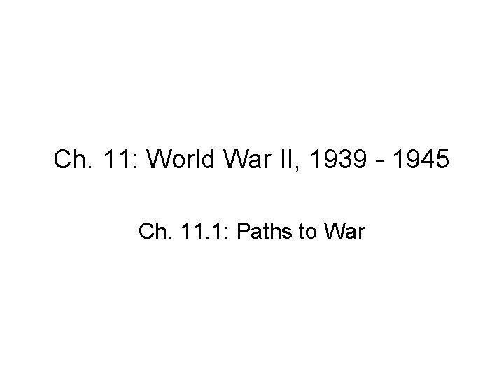 Ch. 11: World War II, 1939 - 1945 Ch. 11. 1: Paths to War Ch. 11: World War II, 1939 - 1945 Ch. 11. 1: Paths to War