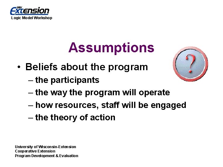 Logic Model Workshop Assumptions • Beliefs about the program – the participants – the