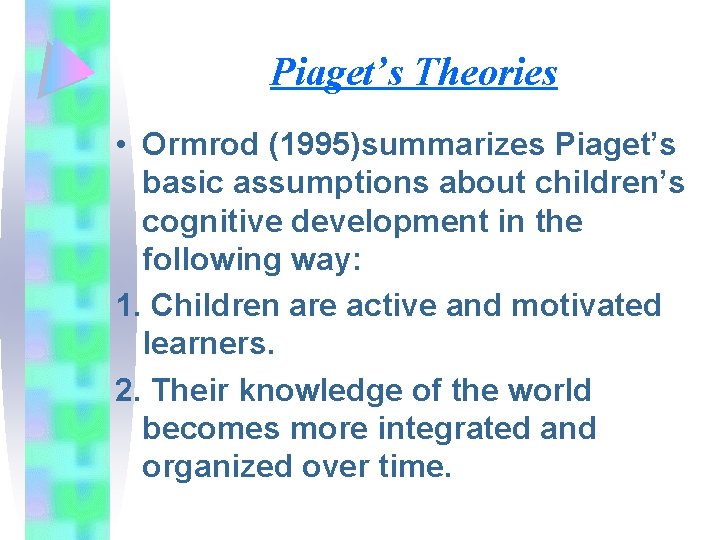 Piaget’s Theories • Ormrod (1995)summarizes Piaget’s basic assumptions about children’s cognitive development in the