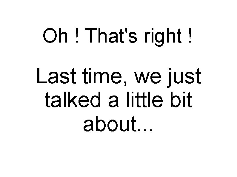 Oh ! That's right ! Last time, we just talked a little bit about.