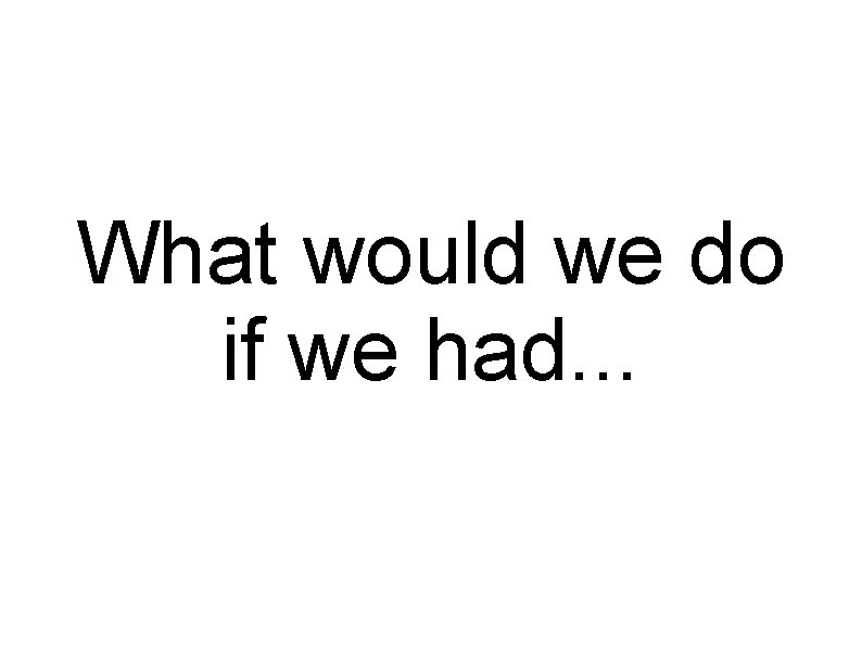 What would we do if we had. . . 