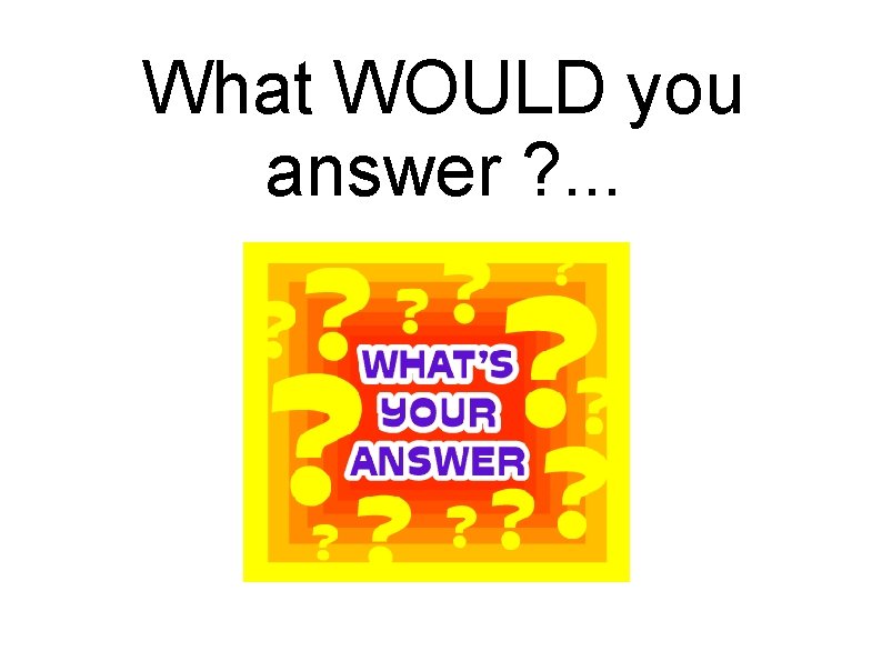 What WOULD you answer ? . . . 