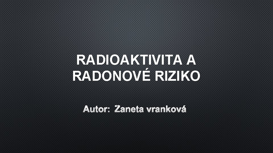 RADIOAKTIVITA A RADONOVÉ RIZIKO AUTOR: ŽANETA VRANKOVÁ 