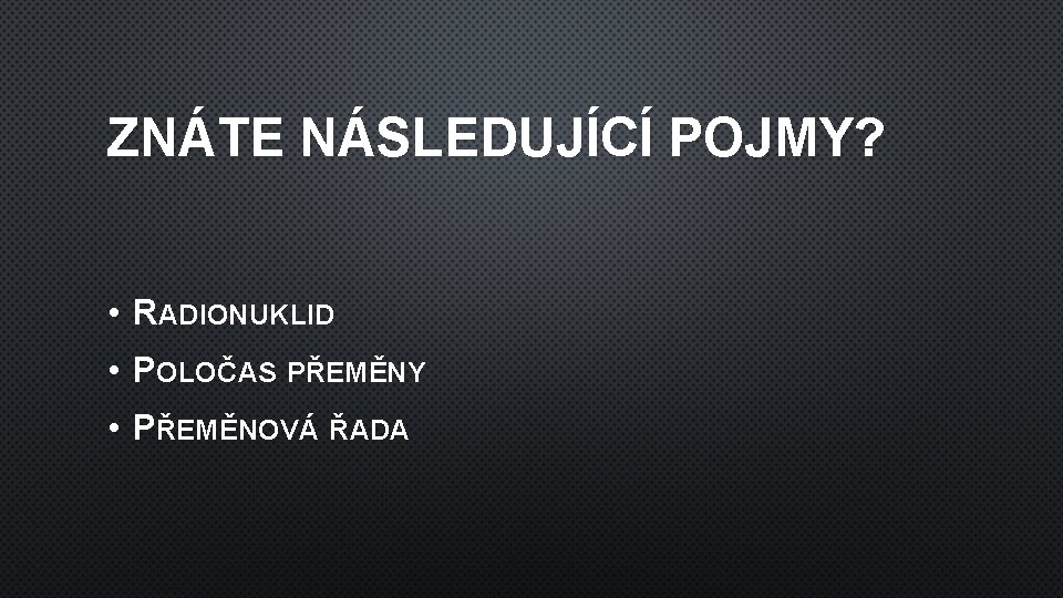 ZNÁTE NÁSLEDUJÍCÍ POJMY? • RADIONUKLID • POLOČAS PŘEMĚNY • PŘEMĚNOVÁ ŘADA 