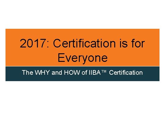 2017: Certification is for Everyone The WHY and HOW of IIBA™ Certification 