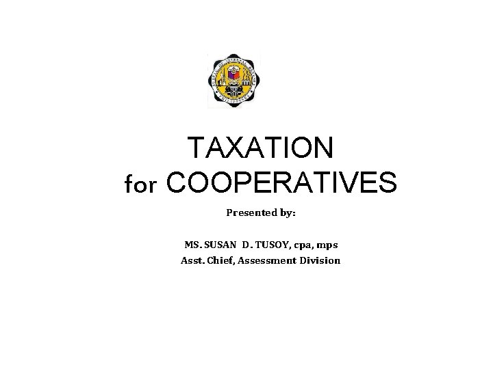 TAXATION for COOPERATIVES Presented by: MS. SUSAN D. TUSOY, cpa, mps Asst. Chief, Assessment