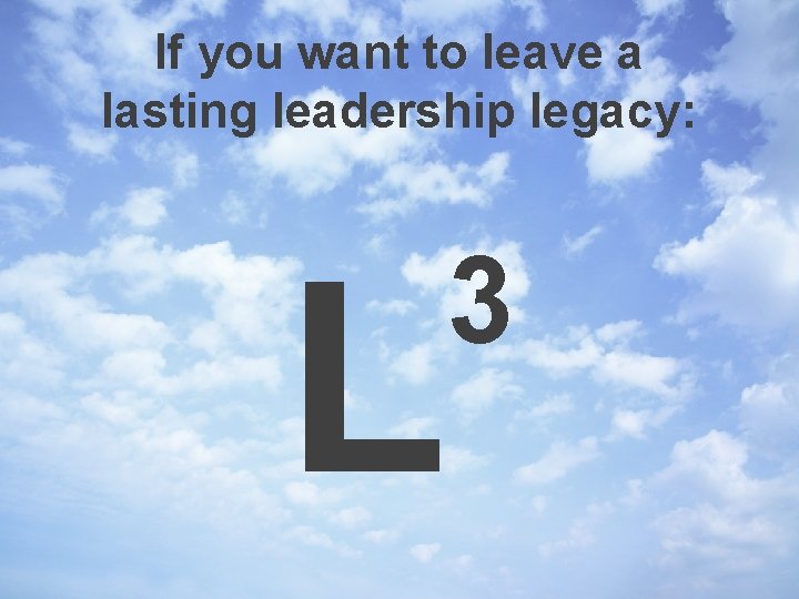 If you want to leave a lasting leadership legacy: L 3 