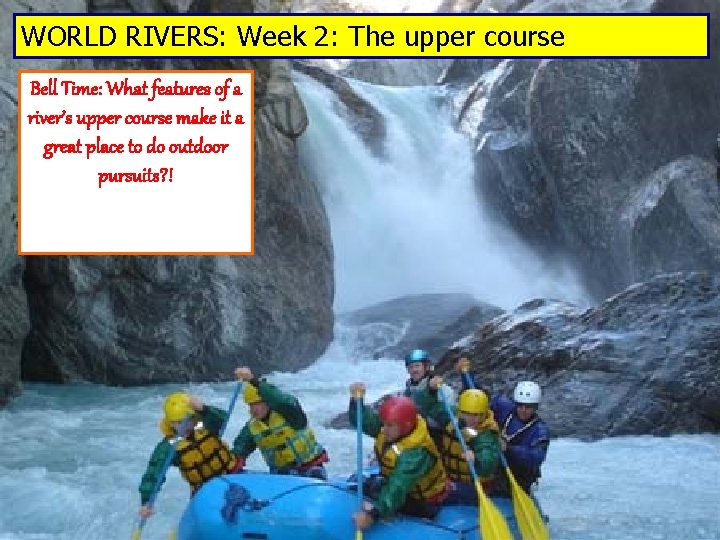 WORLD RIVERS: Week 2: The upper course Bell Time: What features of a river’s