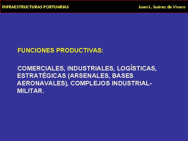 INFRAESTRUCTURAS PORTUARIAS Juan L. Suárez de Vivero FUNCIONES PRODUCTIVAS: COMERCIALES, INDUSTRIALES, LOGÍSTICAS, ESTRATÉGICAS (ARSENALES,