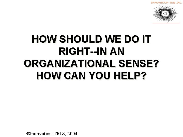 INNOVATION-TRIZ, INC. HOW SHOULD WE DO IT RIGHT--IN AN ORGANIZATIONAL SENSE? HOW CAN YOU