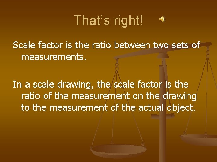 That’s right! Scale factor is the ratio between two sets of measurements. In a