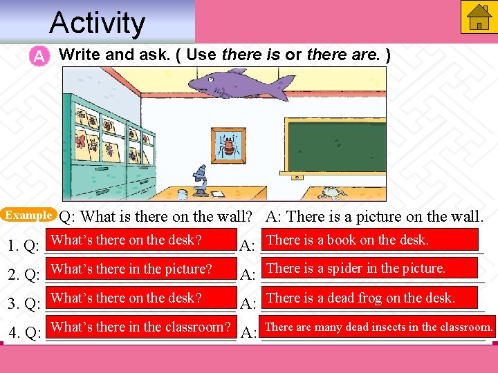 Activity A Write and ask. ( Use there is or there are. ) Example