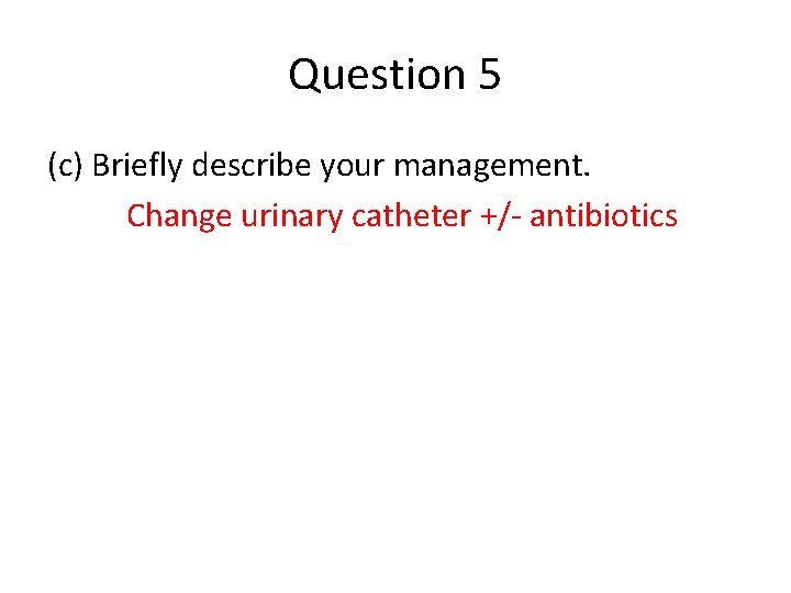Question 5 (c) Briefly describe your management. Change urinary catheter +/- antibiotics 