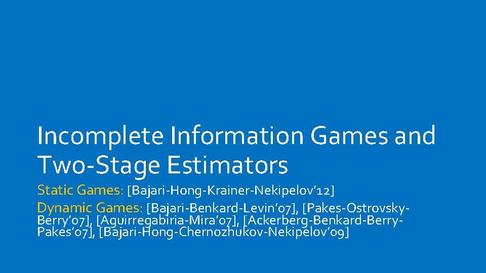 Incomplete Information Games and Two-Stage Estimators Static Games: [Bajari-Hong-Krainer-Nekipelov’ 12] Dynamic Games: [Bajari-Benkard-Levin’ 07],