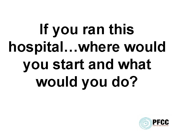 If you ran this hospital…where would you start and what would you do? 