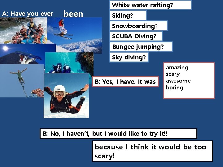 A: Have you ever been White water rafting? Skiing? Snowboarding? SCUBA Diving? Bungee jumping?