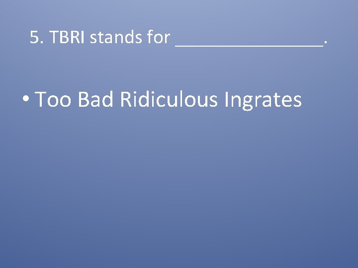 5. TBRI stands for ________. • Too Bad Ridiculous Ingrates 