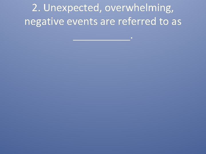 2. Unexpected, overwhelming, negative events are referred to as _____. 