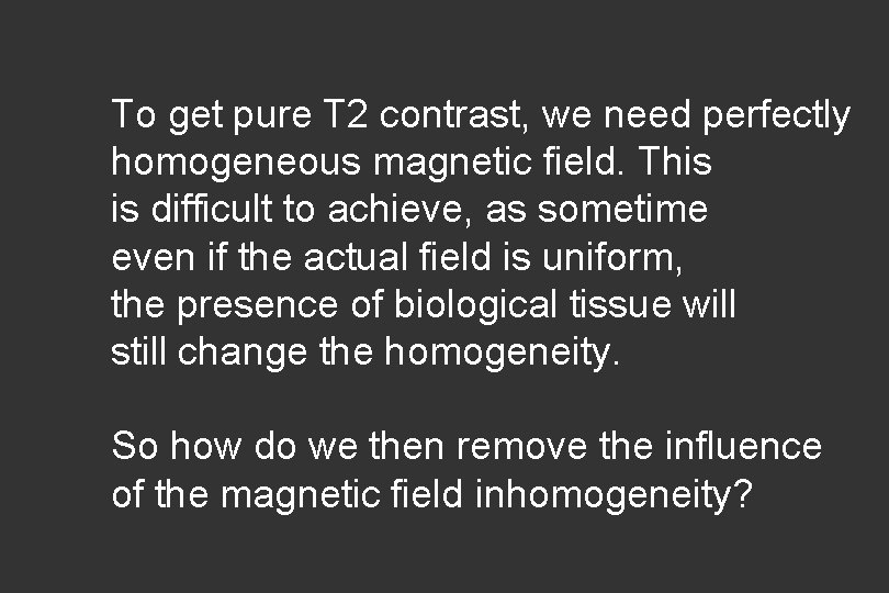 To get pure T 2 contrast, we need perfectly homogeneous magnetic field. This is