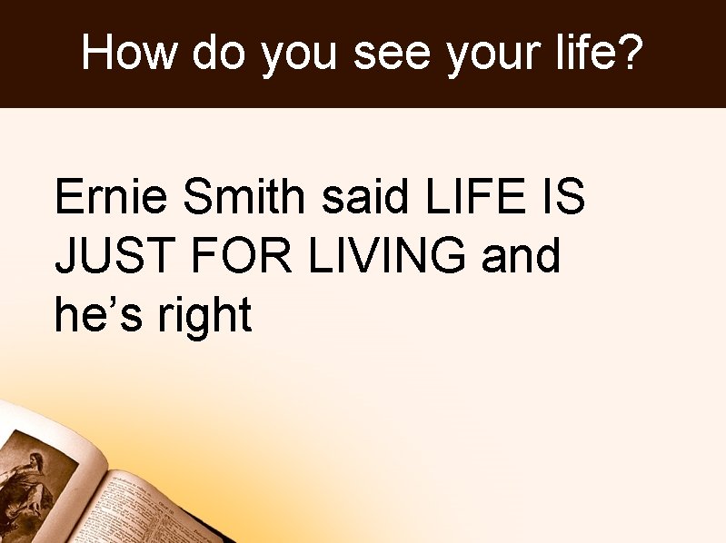 How do you see your life? Ernie Smith said LIFE IS JUST FOR LIVING