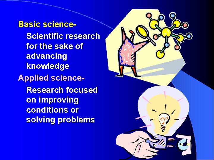 Basic science. Scientific research for the sake of advancing knowledge Applied science. Research focused