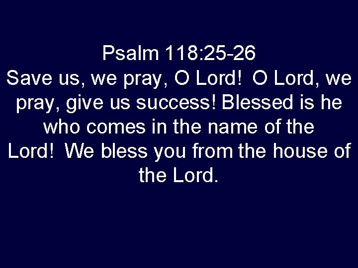 Psalm 118: 25 -26 Save us, we pray, O Lord! O Lord, we pray, give