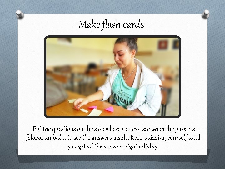 Make flash cards Put the questions on the side where you can see when