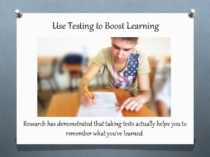 Use Testing to Boost Learning Research has demonstrated that taking tests actually helps you