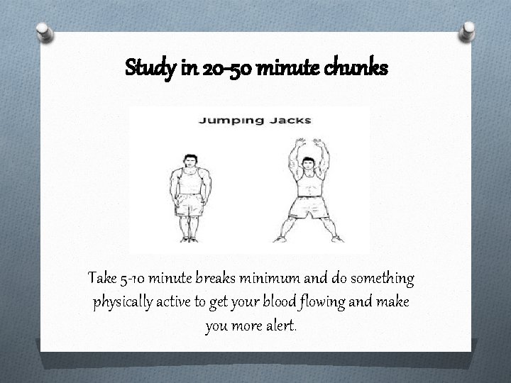Study in 20 -50 minute chunks Take 5 -10 minute breaks minimum and do