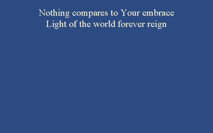 Nothing compares to Your embrace Light of the world forever reign 