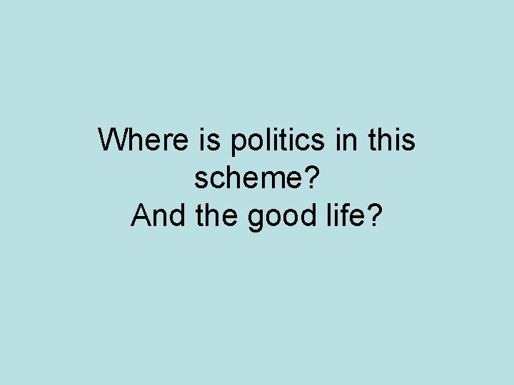 Where is politics in this scheme? And the good life? 