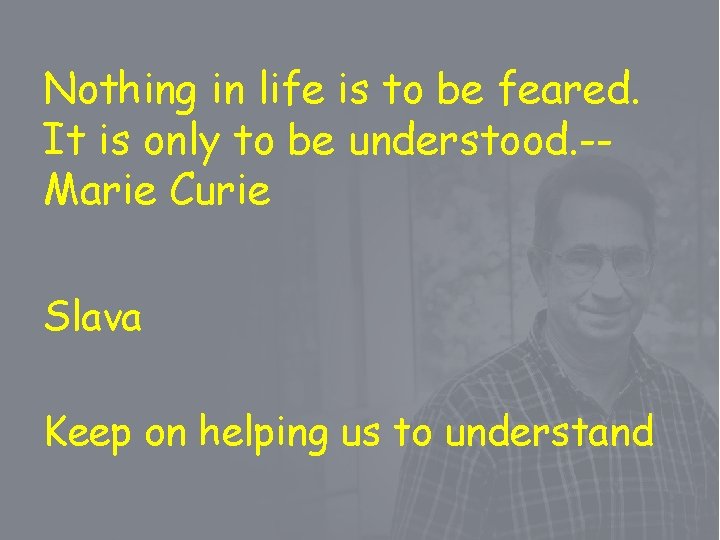 Nothing in life is to be feared. It is only to be understood. -Marie