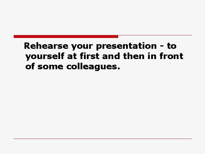 Rehearse your presentation - to yourself at first and then in front of some