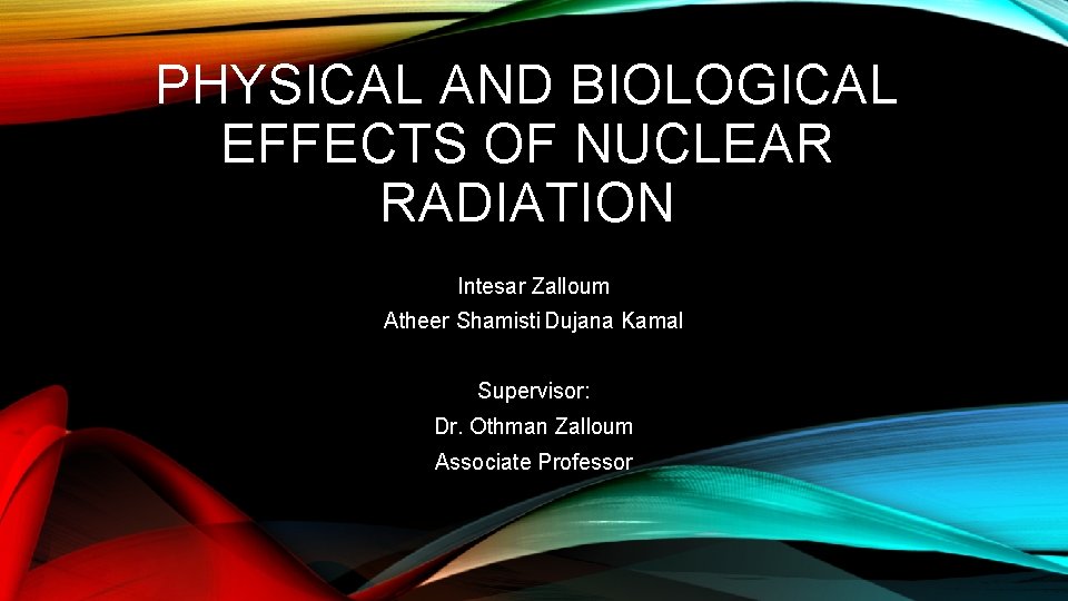 PHYSICAL AND BIOLOGICAL EFFECTS OF NUCLEAR RADIATION Intesar Zalloum Atheer Shamisti Dujana Kamal Supervisor: