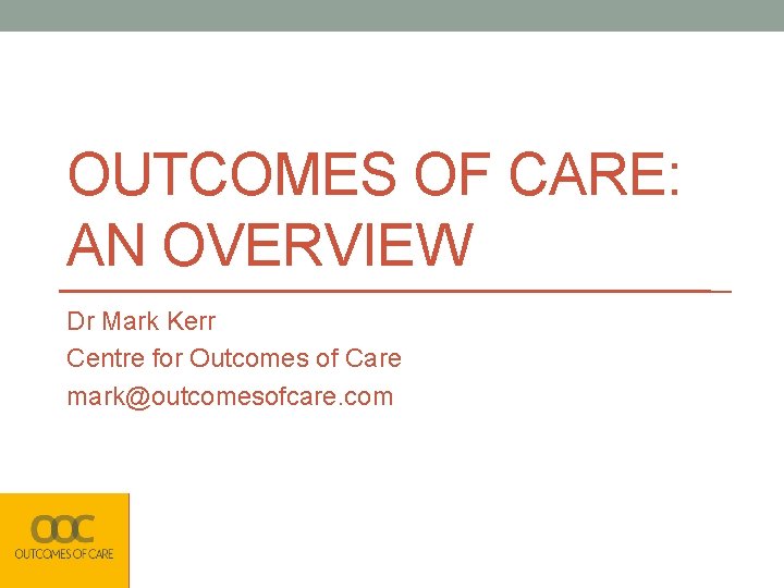 OUTCOMES OF CARE: AN OVERVIEW Dr Mark Kerr Centre for Outcomes of Care mark@outcomesofcare.