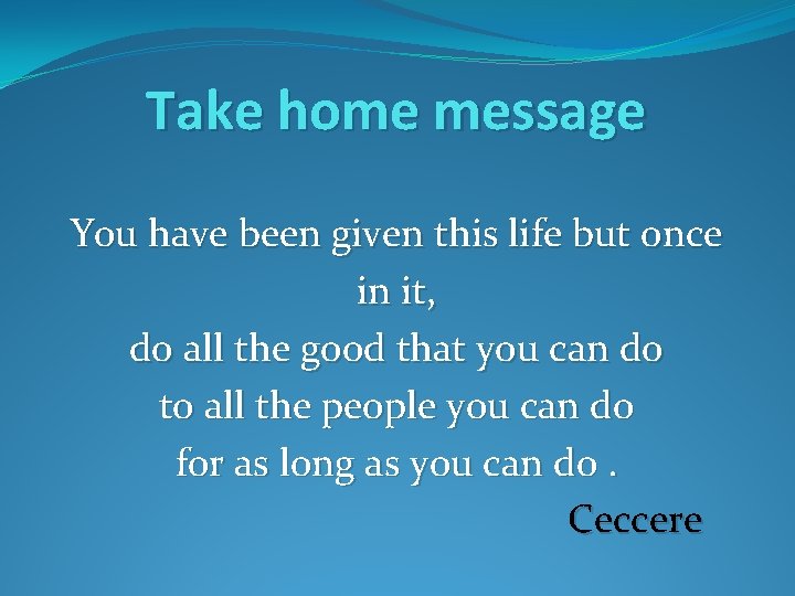 Take home message You have been given this life but once in it, do