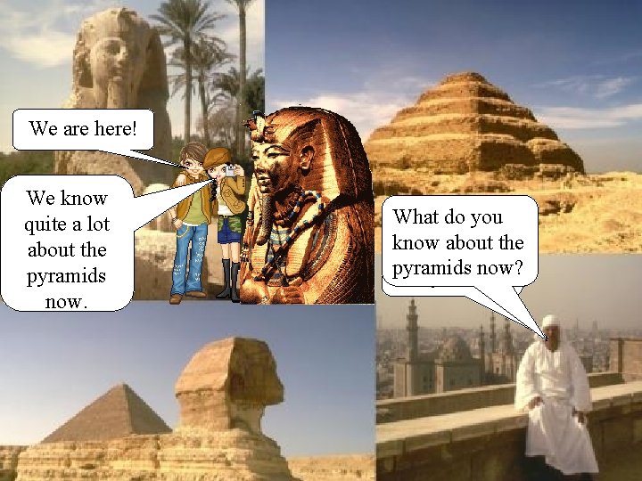 We are here! We know quite a lot about the pyramids now. What do