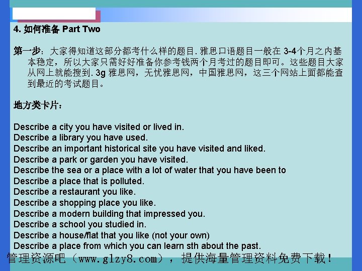 4. 如何准备 Part Two 第一步：大家得知道这部分都考什么样的题目. 雅思口语题目一般在 3 -4个月之内基 本稳定，所以大家只需好好准备你参考钱两个月考过的题目即可。这些题目大家 从网上就能搜到. 3 g 雅思网，无忧雅思网，中国雅思网，这三个网站上面都能查 到最近的考试题目。