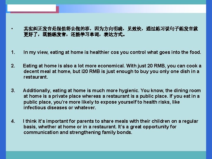  • 其实纠正发音是很值得去做的事，因为方向明确，见效快，通过练习说句子练发音就 更好了，既能练发音，还能学习单词，表达方式。 1. In my view, eating at home is healthier cos